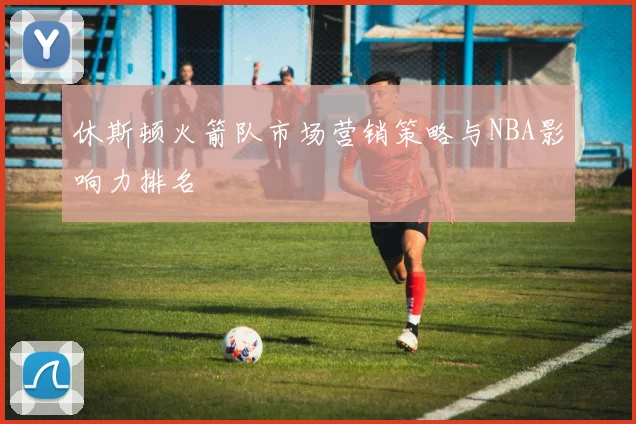 休斯顿火箭队市场营销策略与NBA影响力排名