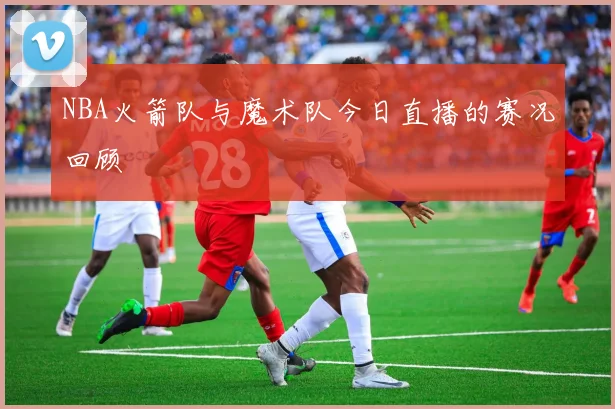 NBA火箭队与魔术队今日直播的赛况回顾